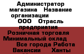 Администратор магазина › Название организации ­ O’stin, ООО › Отрасль предприятия ­ Розничная торговля › Минимальный оклад ­ 26 400 - Все города Работа » Вакансии   . Ханты-Мансийский,Нефтеюганск г.